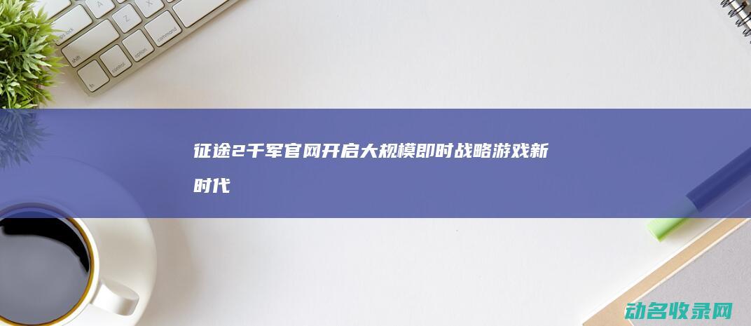 征途2千军官网 开启大规模即时战略游戏新时代 (征途2千军官网下载)