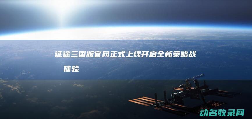 征途三国版官网正式上线 开启全新策略战斗体验 (征途三国版官网开新区)