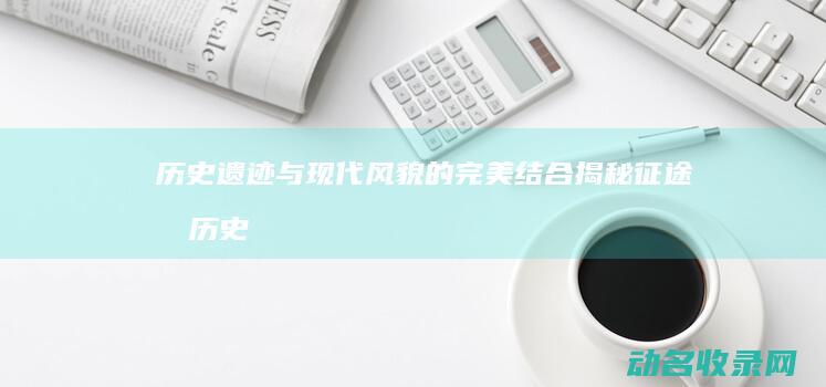 历史遗迹与现代风貌的完美结合 揭秘征途城 (历史遗迹与现实的关系)