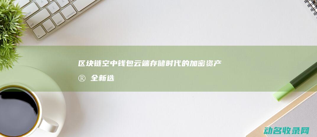 区块链空中钱包 云端存储时代的加密资产安全新选择 (2021区块链空投)
