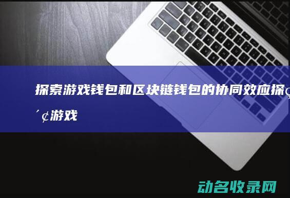 探索游戏钱包和区块链钱包的协同效应 (探索游戏钱包怎么用)